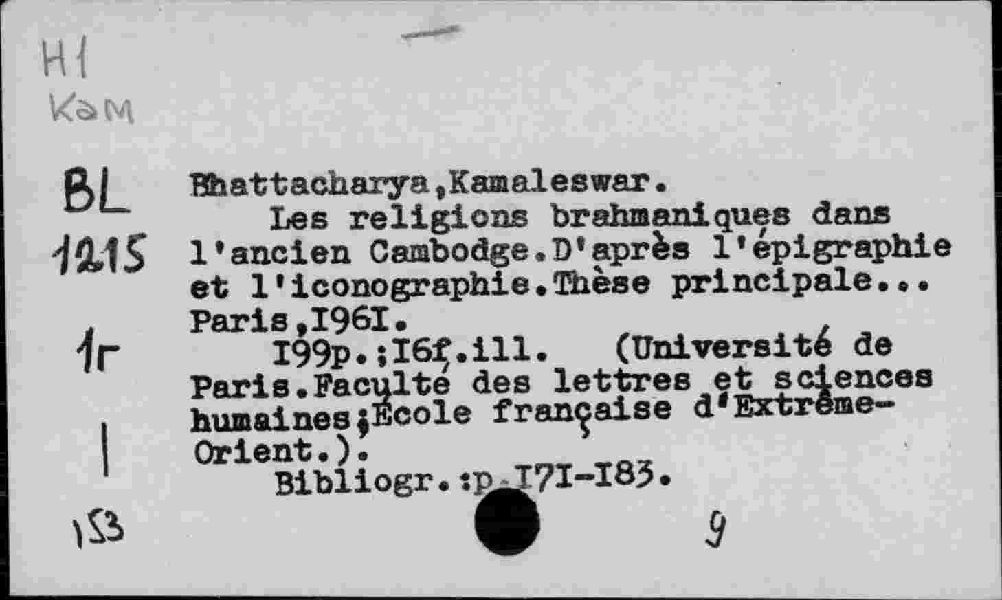 ﻿
BL HIS
1г
ЇЙ
Bhattacharya,Kamaleswar.
Les religions brahmaniques dans l’ancien Cambodge.D’après l’épigraphie et 1 * iconographie•Thèse principale...
I99p.tl6f.ill. (Université de Paris.Faculté des lettres et sciences humaineszEcole française d'Extrême-Orient.).
Bibliogr. î^J7I-I85.
V